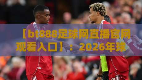 【bt888足球网直播官网观看入口】：2026年球迷必备的观赛指南与避坑攻略