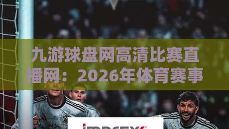 九游球盘网高清比赛直播网:2026年体育赛事高清直播平台全方位测评,你猜怎么着? 九游球盘网高清比赛直播网:2026年体育赛事高清直播平台全方位测评,你猜怎么着?