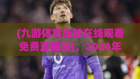 (九游体育压球在线观看免费直播站),2026年最新体验分享! (九游体育压球在线观看免费直播站),2026年最新体验分享!