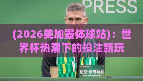 (2026美加墨体球站)：世界杯热潮下的投注新玩法与避坑指南