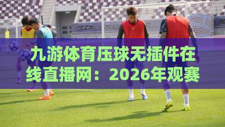 九游体育压球无插件在线直播网:2026年观赛新体验,无插件流畅看球! 九游体育压球无插件在线直播网:2026年观赛新体验,无插件流畅看球!