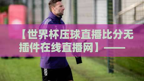 【世界杯压球直播比分无插件在线直播网】——2026年观赛新选择，你试过了吗？