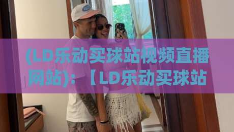 (LD乐动买球站视频直播网站): 【LD乐动买球站视频直播网站】2026年体育迷必看:高清流畅+独家内容全解析 (LD乐动买球站视频直播网站): 【LD乐动买球站视频直播网站】2026年体育迷必看:高清流畅+独家内容全解析