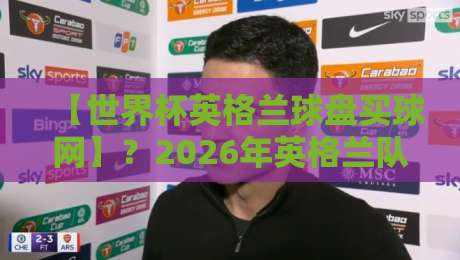 【世界杯英格兰球盘买球网】？2026年英格兰队夺冠赔率与买球平台选择指南