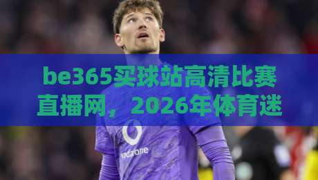 be365买球站高清比赛直播网,2026年体育迷的观赛首选平台! be365买球站高清比赛直播网,2026年体育迷的观赛首选平台!