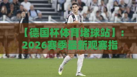 【德国杯体育堵球站】: 2026赛季最新观赛指南与避坑策略