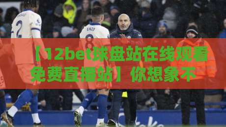 【12bet球盘站在线观看免费直播站】你想象不到的观赛体验升级