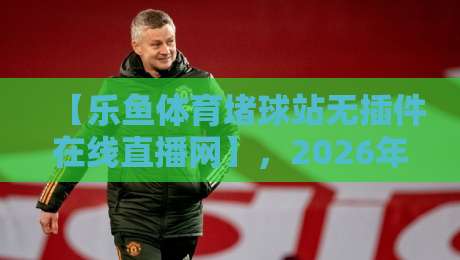 【乐鱼体育堵球站无插件在线直播网】，2026年观赛新体验：畅享高清不卡顿