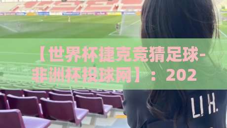 【世界杯捷克竞猜足球-非洲杯投球网】：2026年跨界赛事竞猜新趋势，实用指南与避坑技巧