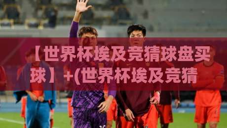 【世界杯埃及竞猜球盘买球】+(世界杯埃及竞猜球盘买球)：2026年埃及球迷必看的盘口玩法与避坑指南