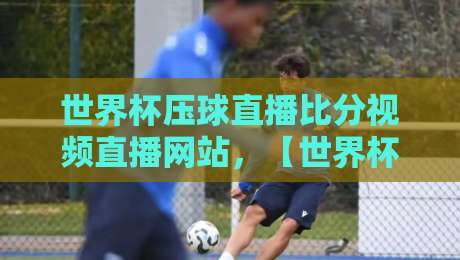 世界杯压球直播比分视频直播网站，【世界杯压球直播】2026年观赛终极指南！