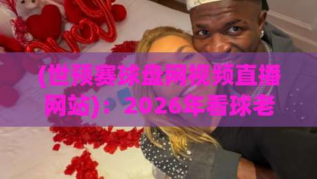 (世预赛球盘网视频直播网站)：2026年看球老司机都在用的宝藏平台，你细品