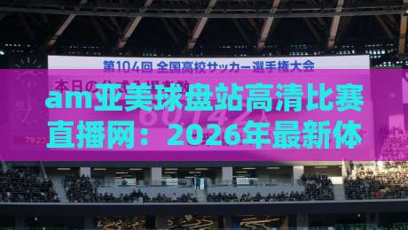 am亚美球盘站高清比赛直播网：2026年最新体验与使用指南