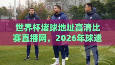 世界杯堵球地址高清比赛直播网，2026年球迷必收藏的观赛指南