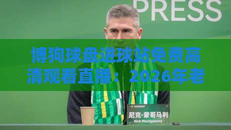 博狗球盘进球站免费高清观看直播：2026年老球迷的实战测评与避坑指南