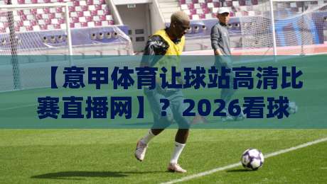 【意甲体育让球站高清比赛直播网】？2026看球新姿势，这届球迷都这么玩！