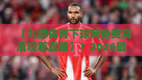 【九游体育下球网免费高清观看直播】？2026最新观赛指南与避坑干货