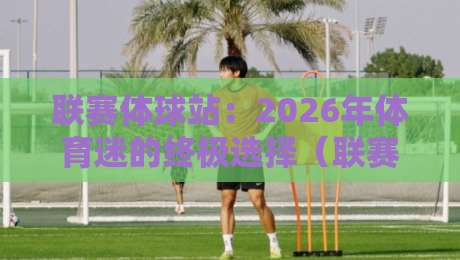 联赛体球站：2026年体育迷的终极选择（联赛体球站）全面评测