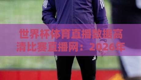 世界杯体育直播数据高清比赛直播网：2026年观赛新选择【世界杯体育直播数据高清比赛直播网】全面评测
