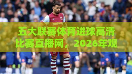五大联赛体育进球高清比赛直播网，2026年观赛指南与实用技巧