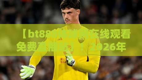 【bt888体球网在线观看免费直播站】！2026年体育迷必备的高清观赛指南与实战评测