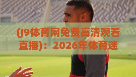 (J9体育网免费高清观看直播)：2026年体育迷必备的观赛神器，你还没用上？