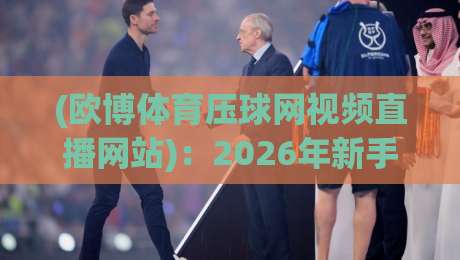 (欧博体育压球网视频直播网站)：2026年新手必看的四大实用技巧与避坑指南