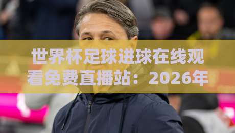 世界杯足球进球在线观看免费直播站：2026年观赛新姿势，不看白不看！