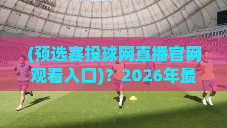 (预选赛投球网直播官网观看入口)？2026年最新观看指南与技巧揭秘！