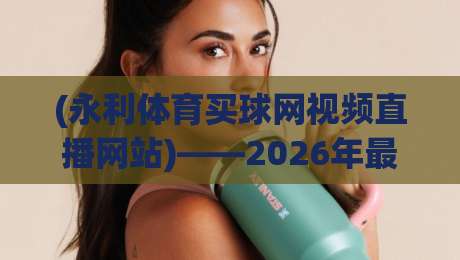 (永利体育买球网视频直播网站)——2026年最新用户体验与功能解析
