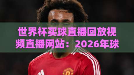世界杯买球直播回放视频直播网站：2026年球迷必藏的4个观赛神器