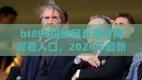 bt888投球网直播官网观看入口，2026年最新稳定入口推荐（bt888投球网直播官网观看入口）附使用教程