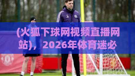 (火狐下球网视频直播网站),2026年体育迷必备的观赛神器? (火狐下球网视频直播网站),2026年体育迷必备的观赛神器?