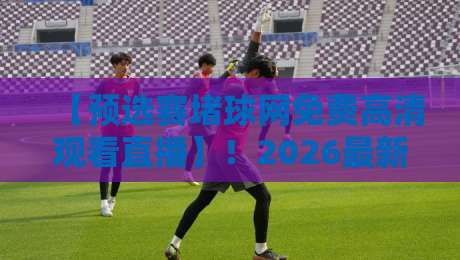 【预选赛堵球网免费高清观看直播】！2026最新观赛指南与避坑技巧