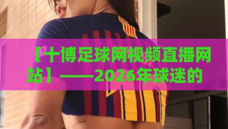【十博足球网视频直播网站】——2026年球迷的观赛新选择? 【十博足球网视频直播网站】——2026年球迷的观赛新选择?