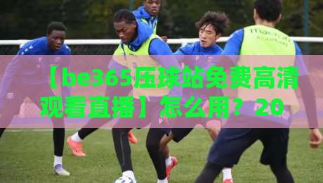 【be365压球站免费高清观看直播】怎么用？2026最全攻略与实测体验（be365压球站免费高清观看直播）