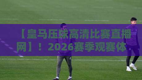【皇马压球高清比赛直播网】！2026赛季观赛体验全攻略