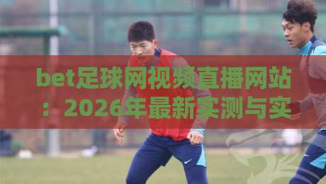 bet足球网视频直播网站：2026年最新实测与实用指南