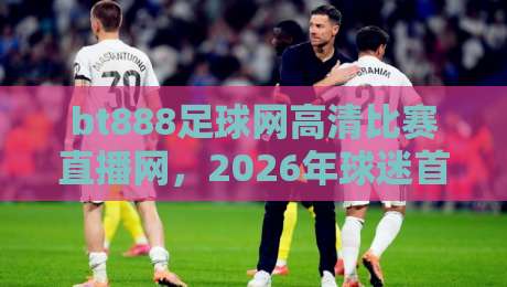 bt888足球网高清比赛直播网，2026年球迷首选高清直播平台【bt888足球网高清比赛直播网】
