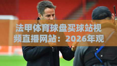 法甲体育球盘买球站视频直播网站：2026年观赛新选择与实用指南