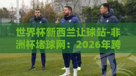 世界杯新西兰让球站-非洲杯堵球网：2026年跨境投注新趋势与实战策略