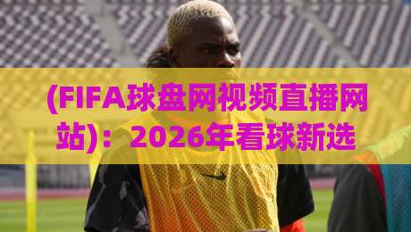 (FIFA球盘网视频直播网站):2026年看球新选择,FIFA球盘网视频直播网站实测体验 (FIFA球盘网视频直播网站):2026年看球新选择,FIFA球盘网视频直播网站实测体验