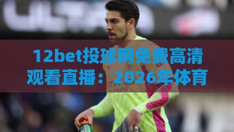 12bet投球网免费高清观看直播：2026年体育迷必知的观赛新姿势！