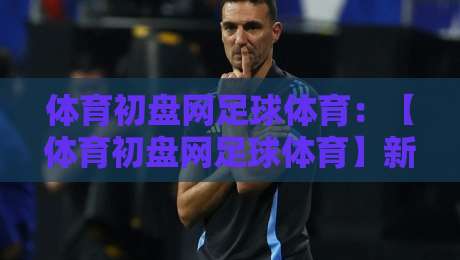 体育初盘网足球体育：【体育初盘网足球体育】新手必看！2026年选平台防坑指南