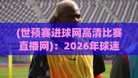 (世预赛进球网高清比赛直播网):2026年球迷必看的4个新变化! (世预赛进球网高清比赛直播网):2026年球迷必看的4个新变化!