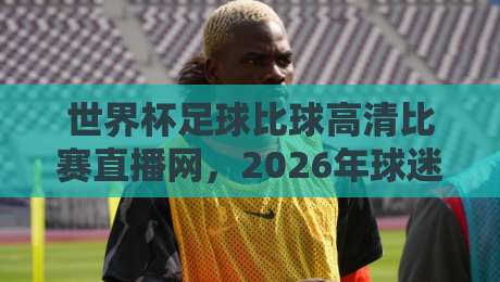 世界杯足球比球高清比赛直播网,2026年球迷必备观赛神器! 世界杯足球比球高清比赛直播网,2026年球迷必备观赛神器!