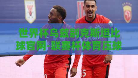 世界杯乌兹别克斯坦比球官网-联赛杯体育压球站：2026年最值得关注的足球观赛平台
