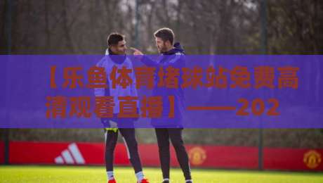 【乐鱼体育堵球站免费高清观看直播】——2026年资深球迷私藏的观赛指南 【乐鱼体育堵球站免费高清观看直播】——2026年资深球迷私藏的观赛指南