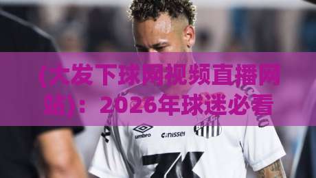 (大发下球网视频直播网站):2026年球迷必看!五大亮点与实战测评全解析 (大发下球网视频直播网站):2026年球迷必看!五大亮点与实战测评全解析