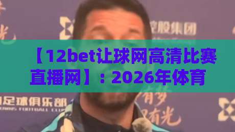 【12bet让球网高清比赛直播网】: 2026年体育迷必备的高清观赛新选择